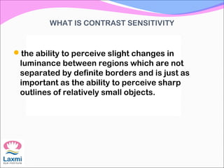 WHAT IS CONTRAST SENSITIVITY
the ability to perceive slight changes in
luminance between regions which are not
separated by definite borders and is just as
important as the ability to perceive sharp
outlines of relatively small objects.
 