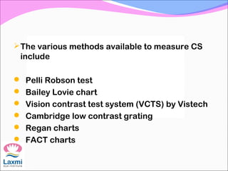 The various methods available to measure CS
include
 Pelli Robson test
 Bailey Lovie chart
 Vision contrast test system (VCTS) by Vistech
 Cambridge low contrast grating
 Regan charts
 FACT charts
 