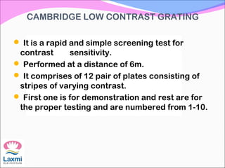CAMBRIDGE LOW CONTRAST GRATING
 It is a rapid and simple screening test for
contrast sensitivity.
 Performed at a distance of 6m.
 It comprises of 12 pair of plates consisting of
stripes of varying contrast.
 First one is for demonstration and rest are for
the proper testing and are numbered from 1-10.
 