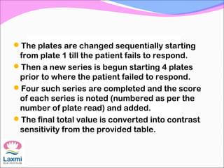 The plates are changed sequentially starting
from plate 1 till the patient fails to respond.
Then a new series is begun starting 4 plates
prior to where the patient failed to respond.
Four such series are completed and the score
of each series is noted (numbered as per the
number of plate read) and added.
The final total value is converted into contrast
sensitivity from the provided table.
 