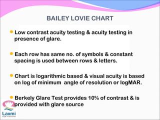 BAILEY LOVIE CHART
Low contrast acuity testing & acuity testing in
presence of glare.
Each row has same no. of symbols & constant
spacing is used between rows & letters.
Chart is logarithmic based & visual acuity is based
on log of minimum angle of resolution or logMAR.
Berkely Glare Test provides 10% of contrast & is
provided with glare source
 