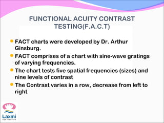 FUNCTIONAL ACUITY CONTRAST
TESTING(F.A.C.T)
FACT charts were developed by Dr. Arthur
Ginsburg.
FACT comprises of a chart with sine-wave gratings
of varying frequencies.
The chart tests five spatial frequencies (sizes) and
nine levels of contrast
The Contrast varies in a row, decrease from left to
right
 