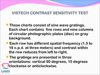 VISTECH CONTRAST SENSITIVITY TEST
These charts consist of sine wave gratings.
Each chart contains five rows and nine columns
of circular photographic plates (disc) on gray
background.
Each row has different spatial frequency (1.5 to
18 c.p.d. at three meters) and contrast within
the row reduces from left to right.
The gratings are presented in three
orientations: vertical 90 degrees, 15 degrees
clockwise or anticlockwise.
 