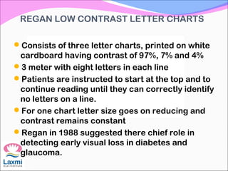 REGAN LOW CONTRAST LETTER CHARTS
Consists of three letter charts, printed on white
cardboard having contrast of 97%, 7% and 4%
3 meter with eight letters in each line
Patients are instructed to start at the top and to
continue reading until they can correctly identify
no letters on a line.
For one chart letter size goes on reducing and
contrast remains constant
Regan in 1988 suggested there chief role in
detecting early visual loss in diabetes and
glaucoma.
 