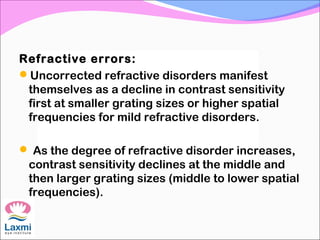 Refractive errors:
Uncorrected refractive disorders manifest
themselves as a decline in contrast sensitivity
first at smaller grating sizes or higher spatial
frequencies for mild refractive disorders.
 As the degree of refractive disorder increases,
contrast sensitivity declines at the middle and
then larger grating sizes (middle to lower spatial
frequencies).
 