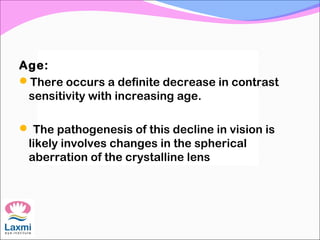 Age:
There occurs a definite decrease in contrast
sensitivity with increasing age.
 The pathogenesis of this decline in vision is
likely involves changes in the spherical
aberration of the crystalline lens
 