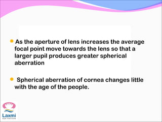 As the aperture of lens increases the average
focal point move towards the lens so that a
larger pupil produces greater spherical
aberration
 Spherical aberration of cornea changes little
with the age of the people.
 