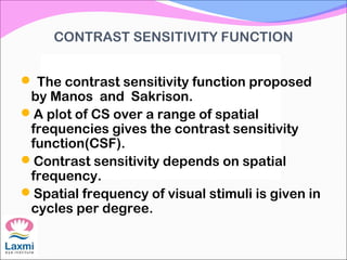 CONTRAST SENSITIVITY FUNCTION
 The contrast sensitivity function proposed
by Manos and Sakrison.
A plot of CS over a range of spatial
frequencies gives the contrast sensitivity
function(CSF).
Contrast sensitivity depends on spatial
frequency.
Spatial frequency of visual stimuli is given in
cycles per degree.
 
 