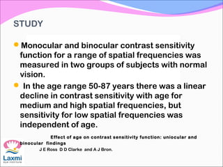 STUDY
Monocular and binocular contrast sensitivity
function for a range of spatial frequencies was
measured in two groups of subjects with normal
vision.
 In the age range 50-87 years there was a linear
decline in contrast sensitivity with age for
medium and high spatial frequencies, but
sensitivity for low spatial frequencies was
independent of age.
Effect of age on contrast sensitivity function: uniocular and
binocular findings
 J E Ross D D Clarke and A J Bron.
 