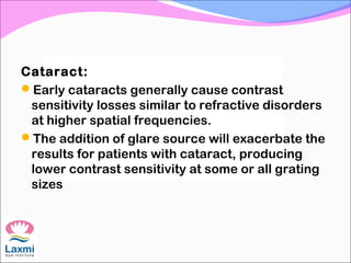 Cataract:
Early cataracts generally cause contrast
sensitivity losses similar to refractive disorders
at higher spatial frequencies.
The addition of glare source will exacerbate the
results for patients with cataract, producing
lower contrast sensitivity at some or all grating
sizes
 