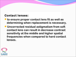 Contact lenses:
to ensure proper contact lens fit as well as
determining when replacement is necessary.
Uncorrected residual astigmatism from soft
contact lens can result in decrease contrast
sensitivity at the middle and higher spatial
frequencies when compared to hard contact
lenses.
 