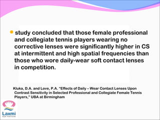 study concluded that those female professional
and collegiate tennis players wearing no
corrective lenses were significantly higher in CS
at intermittent and high spatial frequencies than
those who wore daily-wear soft contact lenses
in competition.
Kluka, D.A. and Love, P.A. “Effects of Daily – Wear Contact Lenses Upon
Contrast Sensitivity in Selected Professional and Collegiate Female Tennis
Players,” UBA at Birmingham
 