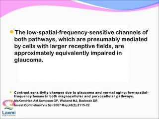 The low-spatial-frequency-sensitive channels of
both pathways, which are presumably mediated
by cells with larger receptive fields, are
approximately equivalently impaired in
glaucoma.
 Contrast sensitivity changes due to glaucoma and normal aging: low-spatial-
frequency losses in both magnocellular and parvocellular pathways.
 McKendrick AM Sampson GP, Walland MJ, Badcock DR
 Invest Ophthalmol Vis Sci.2007 May;48(5):2115-22
 