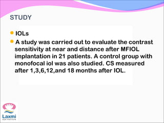 STUDY
IOLs
A study was carried out to evaluate the contrast
sensitivity at near and distance after MFIOL
implantation in 21 patients. A control group with
monofocal iol was also studied. CS measured
after 1,3,6,12,and 18 months after IOL.
 