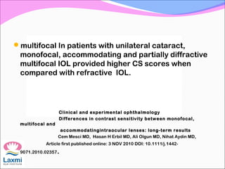 multifocal In patients with unilateral cataract,
monofocal, accommodating and partially diffractive
multifocal IOL provided higher CS scores when
compared with refractive IOL.
Clinical and experimental ophthalmology
Differences in contrast sensitivity between monofocal,
multifocal and
accommodatingintraocular lenses: long-term results
Cem Mesci MD, Hasan H Erbil MD, Ali Olgun MD, Nihat Aydin MD,
Article first published online: 3 NOV 2010 DOI: 10.1111/j.1442-
9071.2010.02357.
 