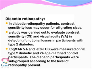 Diabetic retinopathy:
In diabetic retinopathy patients, contrast
sensitivity loss may occur for all grating sizes.
a study was carried out to evaluate contrast
sensitivity (CS) and visual acuity (VA) in
detecting functional losses in participants with
type 2 diabetes.
LogMAR VA and letter CS were measured on 20
type 2 diabetic and 24 age-matched control
participants. The diabetic participants were
sub-grouped according to the level of
retinopathy present.
 