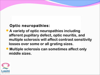 Optic neuropathies:
A variety of optic neuropathies including
afferent pupillary defect, optic neuritis, and
multiple sclerosis will affect contrast sensitivity
losses over some or all grating sizes.
Multiple sclerosis can sometimes affect only
middle sizes.
 