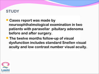 STUDY
Cases report was made by
neuroophthalmological examination in two
patients with parasellar pituitary adenoma
before and after surgery.
The twelve months follow-up of visual
dysfunction includes standard Snellen visual
acuity and low contrast number visual acuity.
 