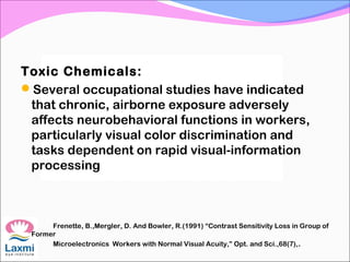 Toxic Chemicals:
Several occupational studies have indicated
that chronic, airborne exposure adversely
affects neurobehavioral functions in workers,
particularly visual color discrimination and
tasks dependent on rapid visual-information
processing
Frenette, B.,Mergler, D. And Bowler, R.(1991) “Contrast Sensitivity Loss in Group of
Former
Microelectronics Workers with Normal Visual Acuity,” Opt. and Sci.,68(7),.
 