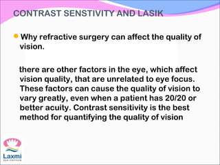 CONTRAST SENSTIVITY AND LASIK
Why refractive surgery can affect the quality of
vision.
there are other factors in the eye, which affect
vision quality, that are unrelated to eye focus.
These factors can cause the quality of vision to
vary greatly, even when a patient has 20/20 or
better acuity. Contrast sensitivity is the best
method for quantifying the quality of vision
 