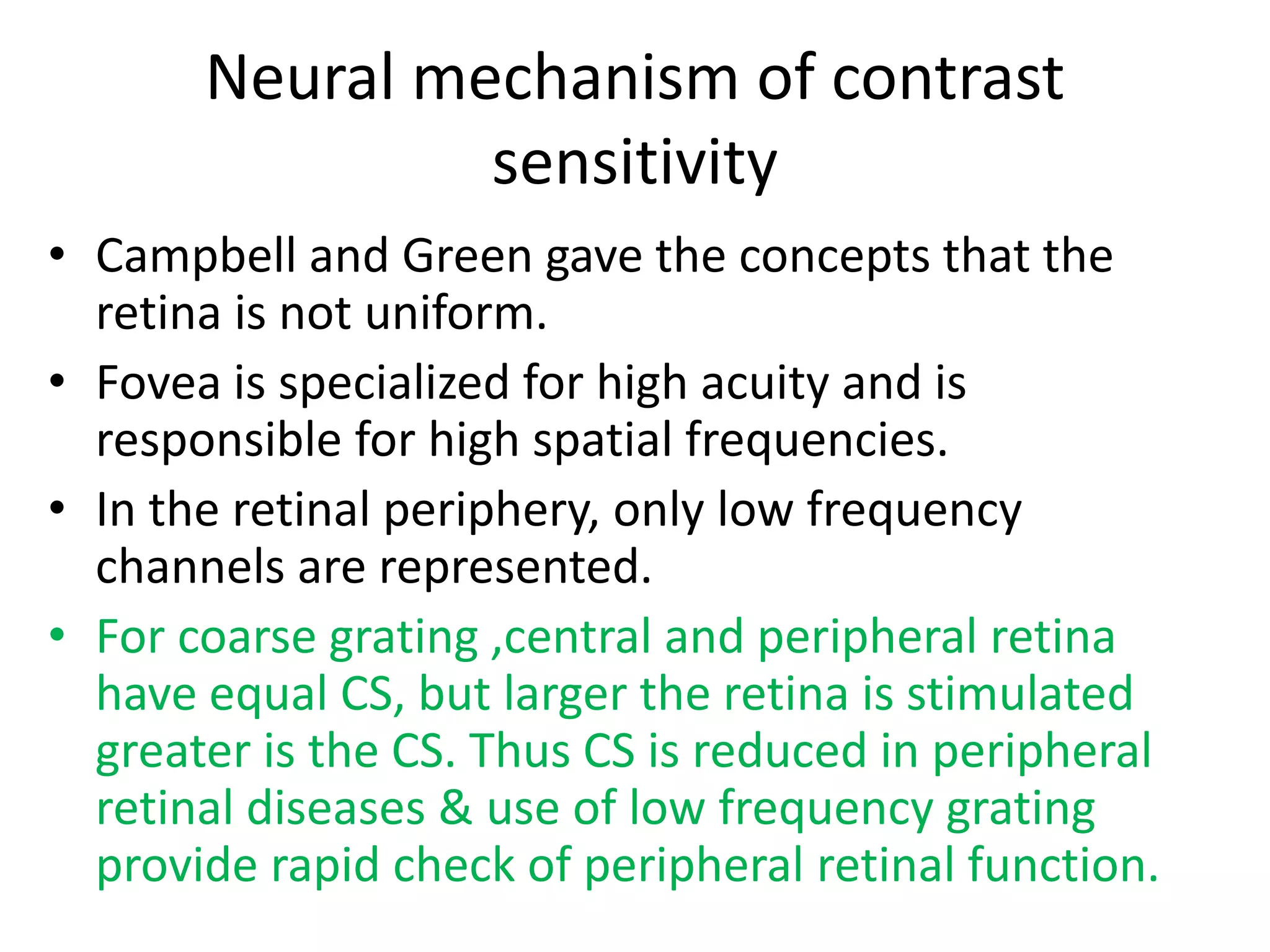 Neural mechanism of contrast
sensitivity
• Campbell and Green gave the concepts that the
retina is not uniform.
• Fovea is specialized for high acuity and is
responsible for high spatial frequencies.
• In the retinal periphery, only low frequency
channels are represented.
• For coarse grating ,central and peripheral retina
have equal CS, but larger the retina is stimulated
greater is the CS. Thus CS is reduced in peripheral
retinal diseases & use of low frequency grating
provide rapid check of peripheral retinal function.
 