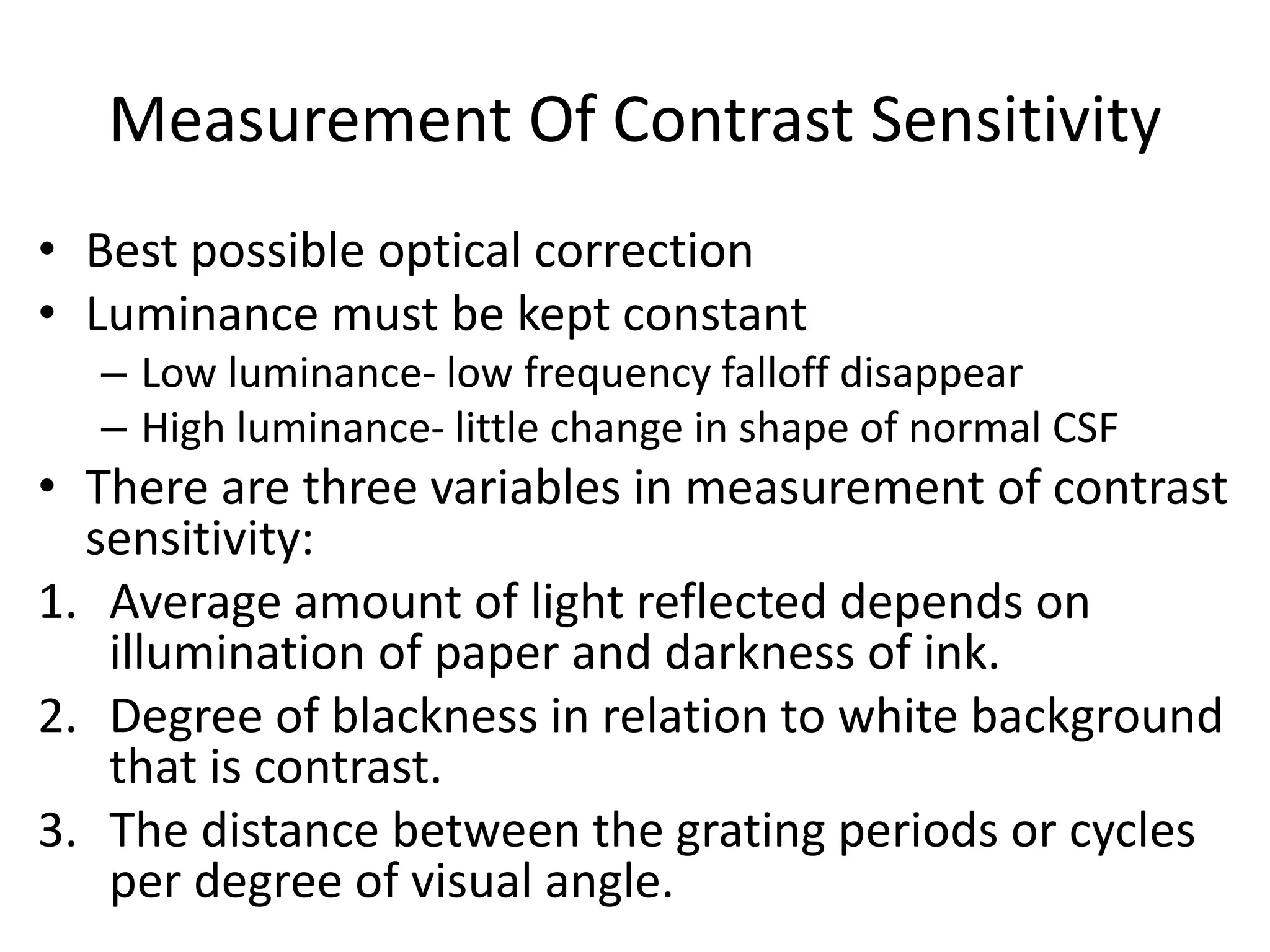 Measurement Of Contrast Sensitivity
• Best possible optical correction
• Luminance must be kept constant
– Low luminance- low frequency falloff disappear
– High luminance- little change in shape of normal CSF
• There are three variables in measurement of contrast
sensitivity:
1. Average amount of light reflected depends on
illumination of paper and darkness of ink.
2. Degree of blackness in relation to white background
that is contrast.
3. The distance between the grating periods or cycles
per degree of visual angle.
 