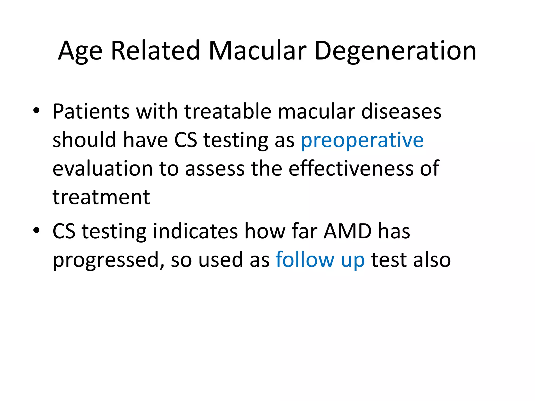 Age Related Macular Degeneration
• Patients with treatable macular diseases
should have CS testing as preoperative
evaluation to assess the effectiveness of
treatment
• CS testing indicates how far AMD has
progressed, so used as follow up test also
 