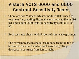 Vistech VCTS 6000 and 6500 
Contrast Sensitivity Tests 
 There are two Vistech CS tests; model 6000 is used to 
test near (i.e., reading distance) sensitivity at 40 cm (16 
in), and model 6500 tests far sensitivity (3.05 m = 10 
ft). 
 Both tests use charts with 5 rows of sine-wave gratings. 
 The rows increase in spatial frequency from the top to 
bottom of the chart, and on each row the gratings 
decrease in contrast from left to right. 
 