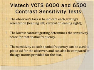 Vistech VCTS 6000 and 6500 
Contrast Sensitivity Tests 
 The observer’s task is to indicate each grating's 
orientation (leaning left, vertical or leaning right); 
 The lowest contrast grating determines the sensitivity 
score for that spatial frequency. 
 The sensitivity at each spatial frequency can be used to 
plot a csf for the observer, and can also be compared to 
the age norms provided for the test. 
 