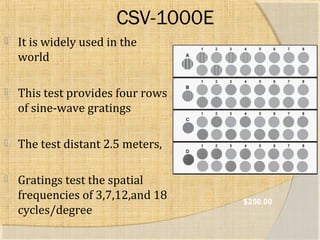 CSV-1000E 
 It is widely used in the 
world 
 This test provides four rows 
of sine-wave gratings 
 The test distant 2.5 meters, 
 Gratings test the spatial 
frequencies of 3,7,12,and 18 
cycles/degree $250.00 
 