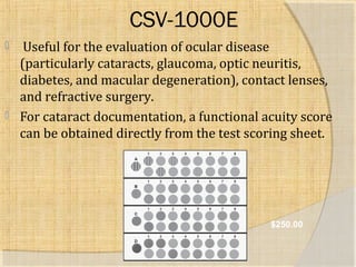 CSV-1000E 
 Useful for the evaluation of ocular disease 
(particularly cataracts, glaucoma, optic neuritis, 
diabetes, and macular degeneration), contact lenses, 
and refractive surgery. 
 For cataract documentation, a functional acuity score 
can be obtained directly from the test scoring sheet. 
$250.00 
 
