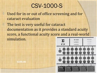 CSV-1000-S 
 Used for in or out of office screening and for 
cataract evaluation 
 The test is very useful for cataract 
documentation as it provides a standard acuity 
score, a functional acuity score and a real-world 
simulation. 
$250.00 
 