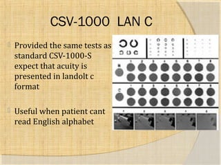 CSV-1000 LAN C 
 Provided the same tests as 
standard CSV-1000-S 
expect that acuity is 
presented in landolt c 
format 
 Useful when patient cant 
read English alphabet 
 
