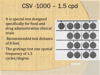 CSV -1000 – 1.5 cpd 
 It is special test designed 
specifically for food and 
drug administration clinical 
trials 
 Recommended test distance 
of 8 feet, 
 The gratings test one spatial 
frequency of 1.5 
cycles/degree. 
$250.00 
 