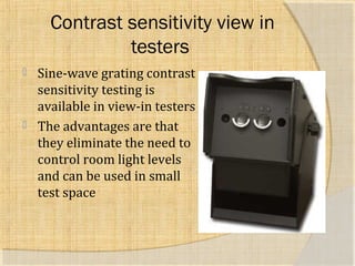Contrast sensitivity view in 
testers 
 Sine-wave grating contrast 
sensitivity testing is 
available in view-in testers 
 The advantages are that 
they eliminate the need to 
control room light levels 
and can be used in small 
test space 
 