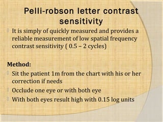Pelli-robson letter contrast 
sensitivity 
 It is simply of quickly measured and provides a 
reliable measurement of low spatial frequency 
contrast sensitivity ( 0.5 – 2 cycles) 
Method: 
 Sit the patient 1m from the chart with his or her 
correction if needs 
 Occlude one eye or with both eye 
 With both eyes result high with 0.15 log units 
 