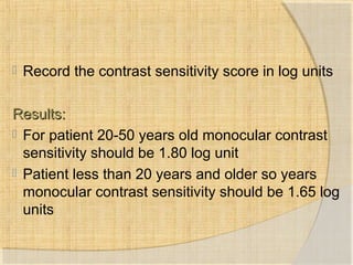  Record the contrast sensitivity score in log units 
RReessuullttss:: 
 For patient 20-50 years old monocular contrast 
sensitivity should be 1.80 log unit 
 Patient less than 20 years and older so years 
monocular contrast sensitivity should be 1.65 log 
units 
 