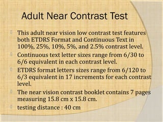 Adult Near Contrast Test 
 This adult near vision low contrast test features 
both ETDRS Format and Continuous Text in 
100%, 25%, 10%, 5%, and 2.5% contrast level. 
 Continuous text letter sizes range from 6/30 to 
6/6 equivalent in each contrast level. 
 ETDRS format letters sizes range from 6/120 to 
6/3 equivalent in 17 increments for each contrast 
level. 
 The near vision contrast booklet contains 7 pages 
measuring 15.8 cm x 15.8 cm. 
 testing distance : 40 cm 
 