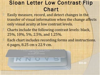 Sloan Letter Low Contrast Flip 
Char t 
 Easily measure, record, and detect changes in the 
transfer of visual information when the change affects 
only visual acuity at low contrast levels. 
 Charts include the following contrast levels: black, 
25%, 10%, 5%, 2.5%, and 1.25%. 
 Each chart includes recording forms and instructions. 
6 pages, 8.25 cm x 22.9 cm. 
$95.00 
 