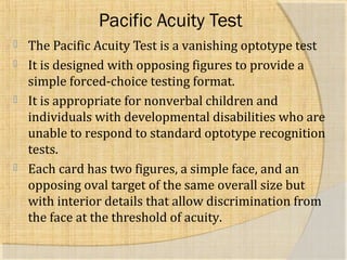 Pacific Acuity Test 
 The Pacific Acuity Test is a vanishing optotype test 
 It is designed with opposing figures to provide a 
simple forced-choice testing format. 
 It is appropriate for nonverbal children and 
individuals with developmental disabilities who are 
unable to respond to standard optotype recognition 
tests. 
 Each card has two figures, a simple face, and an 
opposing oval target of the same overall size but 
with interior details that allow discrimination from 
the face at the threshold of acuity. 
 