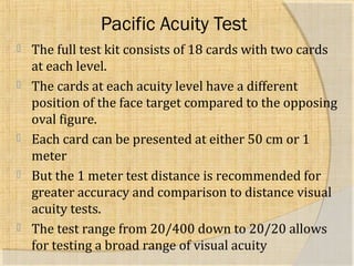 Pacific Acuity Test 
 The full test kit consists of 18 cards with two cards 
at each level. 
 The cards at each acuity level have a different 
position of the face target compared to the opposing 
oval figure. 
 Each card can be presented at either 50 cm or 1 
meter 
 But the 1 meter test distance is recommended for 
greater accuracy and comparison to distance visual 
acuity tests. 
 The test range from 20/400 down to 20/20 allows 
for testing a broad range of visual acuity 
 