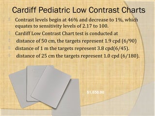 Cardiff Pediatric Low Contrast Charts 
 Contrast levels begin at 46% and decrease to 1%, which 
equates to sensitivity levels of 2.17 to 100. 
 Cardiff Low Contrast Chart test is conducted at 
 distance of 50 cm, the targets represent 1.9 cpd (6/90) 
 distance of 1 m the targets represent 3.8 cpd(6/45). 
 distance of 25 cm the targets represent 1.0 cpd (6/180). 
$1,650.00 
 