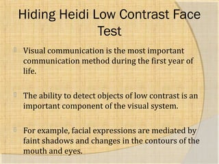 Hiding Heidi Low Contrast Face 
Test 
 Visual communication is the most important 
communication method during the first year of 
life. 
 The ability to detect objects of low contrast is an 
important component of the visual system. 
 For example, facial expressions are mediated by 
faint shadows and changes in the contours of the 
mouth and eyes. 
 
