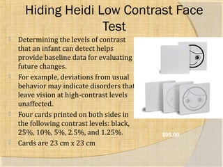 Hiding Heidi Low Contrast Face 
Test 
 Determining the levels of contrast 
that an infant can detect helps 
provide baseline data for evaluating 
future changes. 
 For example, deviations from usual 
behavior may indicate disorders that 
leave vision at high-contrast levels 
unaffected. 
 Four cards printed on both sides in 
the following contrast levels: black, 
25%, 10%, 5%, 2.5%, and 1.25%. 
 Cards are 23 cm x 23 cm 
$95.00 
 