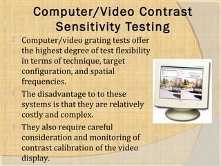 Computer/Video Contrast 
Sensitivity Testing 
 Computer/video grating tests offer 
the highest degree of test flexibility 
in terms of technique, target 
configuration, and spatial 
frequencies. 
 The disadvantage to to these 
systems is that they are relatively 
costly and complex. 
 They also require careful 
consideration and monitoring of 
contrast calibration of the video 
display. 
 