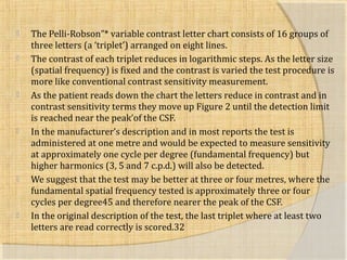  The Pelli-Robson”* variable contrast letter chart consists of 16 groups of 
three letters (a ‘triplet’) arranged on eight lines. 
 The contrast of each triplet reduces in logarithmic steps. As the letter size 
(spatial frequency) is fixed and the contrast is varied the test procedure is 
more like conventional contrast sensitivity measurement. 
 As the patient reads down the chart the letters reduce in contrast and in 
contrast sensitivity terms they move up Figure 2 until the detection limit 
is reached near the peak’of the CSF. 
 In the manufacturer’s description and in most reports the test is 
administered at one metre and would be expected to measure sensitivity 
at approximately one cycle per degree (fundamental frequency) but 
higher harmonics (3, 5 and 7 c.p.d.) will also be detected. 
 We suggest that the test may be better at three or four metres, where the 
fundamental spatial frequency tested is approximately three or four 
cycles per degree45 and therefore nearer the peak of the CSF. 
 In the original description of the test, the last triplet where at least two 
letters are read correctly is scored.32 
 