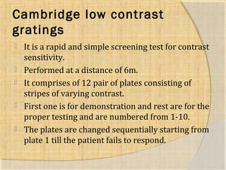 Cambridge low contrast 
gratings 
 It is a rapid and simple screening test for contrast 
sensitivity. 
 Performed at a distance of 6m. 
 It comprises of 12 pair of plates consisting of 
stripes of varying contrast. 
 First one is for demonstration and rest are for the 
proper testing and are numbered from 1-10. 
 The plates are changed sequentially starting from 
plate 1 till the patient fails to respond. 
 