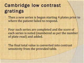 Cambridge low contrast 
g ratings 
 Then a new series is begun starting 4 plates prior to 
where the patient failed to respond. 
 Four such series are completed and the score of 
each series is noted (numbered as per the number 
of plate read) and added. 
 The final total value is converted into contrast 
sensitivity from the provided table. 
 
