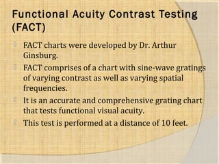 Functional Acuity Contrast Testing 
(FACT) 
 FACT charts were developed by Dr. Arthur 
Ginsburg. 
 FACT comprises of a chart with sine-wave gratings 
of varying contrast as well as varying spatial 
frequencies. 
 It is an accurate and comprehensive grating chart 
that tests functional visual acuity. 
 This test is performed at a distance of 10 feet. 
 