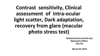 Contrast sensitivity, Clinical
assessment of intra-ocular
light scatter, Dark adaptation,
recovery from glare (macular
photo stress test)
Mohammad Arman Bin Aziz
Optometry Officer
ICO, CU
March 20, 2014
 